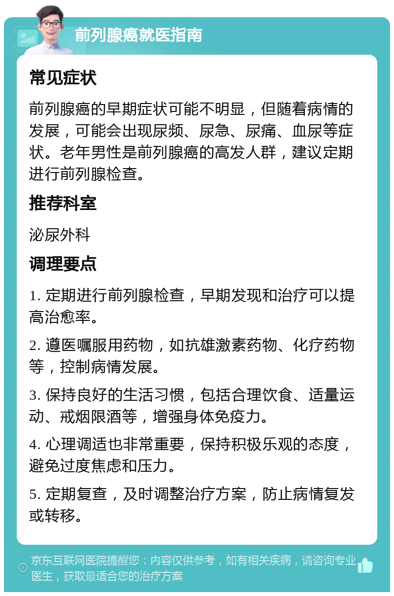 前列腺癌就医指南 常见症状 前列腺癌的早期症状可能不明显，但随着病情的发展，可能会出现尿频、尿急、尿痛、血尿等症状。老年男性是前列腺癌的高发人群，建议定期进行前列腺检查。 推荐科室 泌尿外科 调理要点 1. 定期进行前列腺检查，早期发现和治疗可以提高治愈率。 2. 遵医嘱服用药物，如抗雄激素药物、化疗药物等，控制病情发展。 3. 保持良好的生活习惯，包括合理饮食、适量运动、戒烟限酒等，增强身体免疫力。 4. 心理调适也非常重要，保持积极乐观的态度，避免过度焦虑和压力。 5. 定期复查，及时调整治疗方案，防止病情复发或转移。