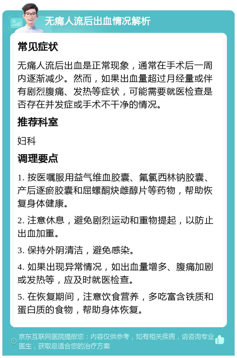 无痛人流后出血情况解析 常见症状 无痛人流后出血是正常现象，通常在手术后一周内逐渐减少。然而，如果出血量超过月经量或伴有剧烈腹痛、发热等症状，可能需要就医检查是否存在并发症或手术不干净的情况。 推荐科室 妇科 调理要点 1. 按医嘱服用益气维血胶囊、氟氯西林钠胶囊、产后逐瘀胶囊和屈螺酮炔雌醇片等药物，帮助恢复身体健康。 2. 注意休息，避免剧烈运动和重物提起，以防止出血加重。 3. 保持外阴清洁，避免感染。 4. 如果出现异常情况，如出血量增多、腹痛加剧或发热等，应及时就医检查。 5. 在恢复期间，注意饮食营养，多吃富含铁质和蛋白质的食物，帮助身体恢复。