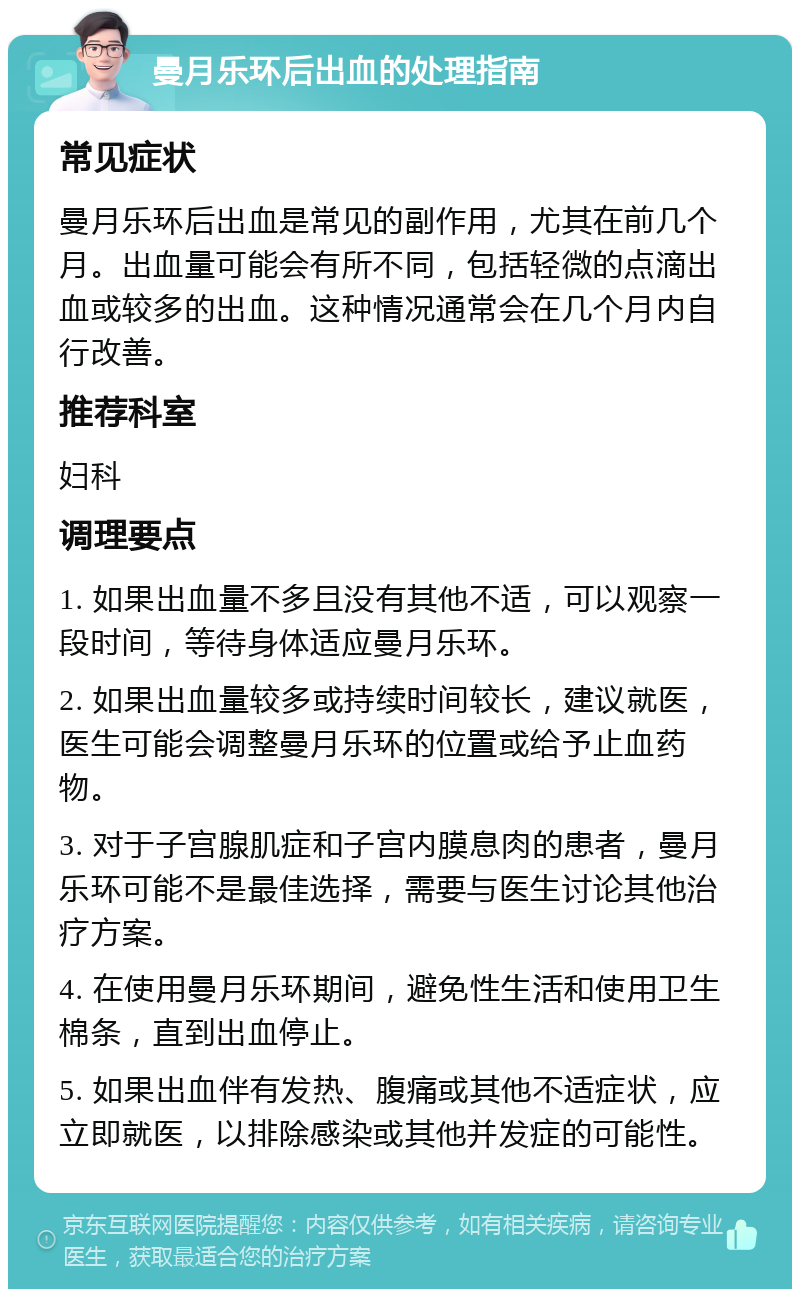 曼月乐环后出血的处理指南 常见症状 曼月乐环后出血是常见的副作用，尤其在前几个月。出血量可能会有所不同，包括轻微的点滴出血或较多的出血。这种情况通常会在几个月内自行改善。 推荐科室 妇科 调理要点 1. 如果出血量不多且没有其他不适，可以观察一段时间，等待身体适应曼月乐环。 2. 如果出血量较多或持续时间较长，建议就医，医生可能会调整曼月乐环的位置或给予止血药物。 3. 对于子宫腺肌症和子宫内膜息肉的患者，曼月乐环可能不是最佳选择，需要与医生讨论其他治疗方案。 4. 在使用曼月乐环期间，避免性生活和使用卫生棉条，直到出血停止。 5. 如果出血伴有发热、腹痛或其他不适症状，应立即就医，以排除感染或其他并发症的可能性。