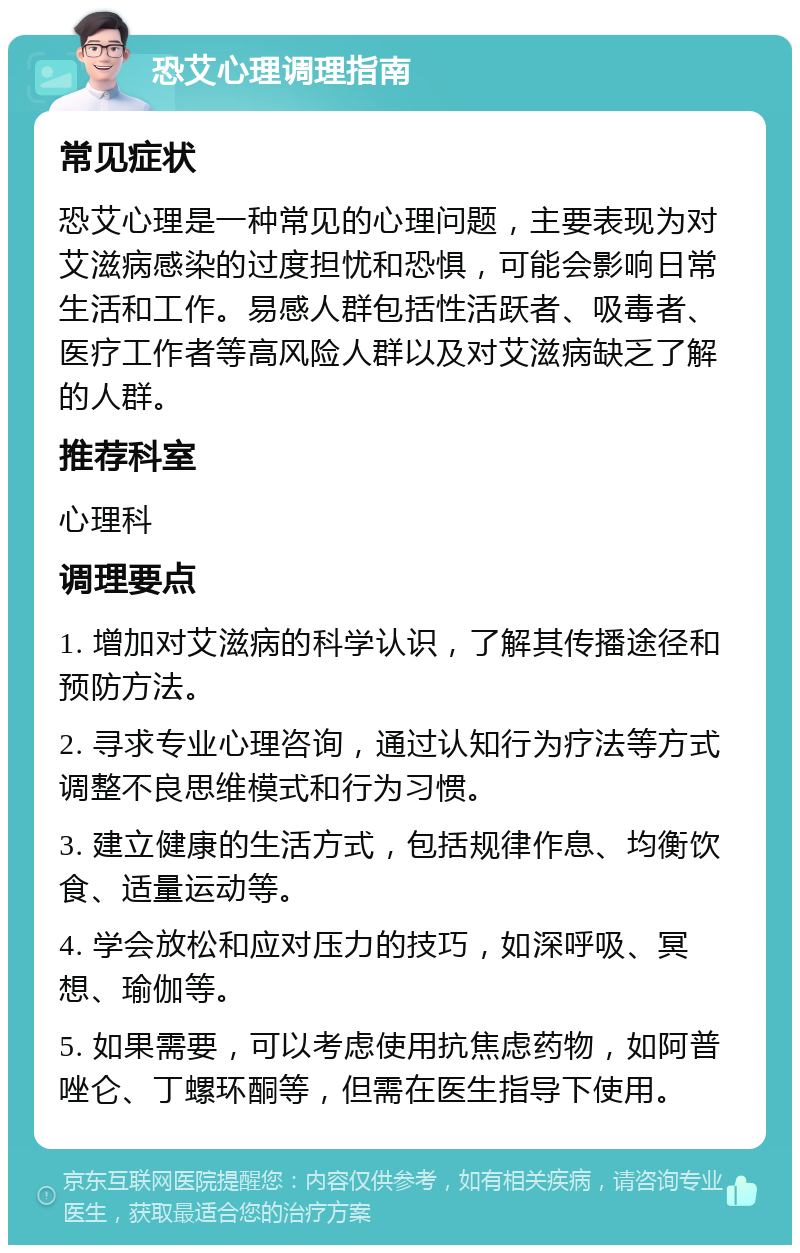 恐艾心理调理指南 常见症状 恐艾心理是一种常见的心理问题，主要表现为对艾滋病感染的过度担忧和恐惧，可能会影响日常生活和工作。易感人群包括性活跃者、吸毒者、医疗工作者等高风险人群以及对艾滋病缺乏了解的人群。 推荐科室 心理科 调理要点 1. 增加对艾滋病的科学认识，了解其传播途径和预防方法。 2. 寻求专业心理咨询，通过认知行为疗法等方式调整不良思维模式和行为习惯。 3. 建立健康的生活方式，包括规律作息、均衡饮食、适量运动等。 4. 学会放松和应对压力的技巧，如深呼吸、冥想、瑜伽等。 5. 如果需要，可以考虑使用抗焦虑药物，如阿普唑仑、丁螺环酮等，但需在医生指导下使用。