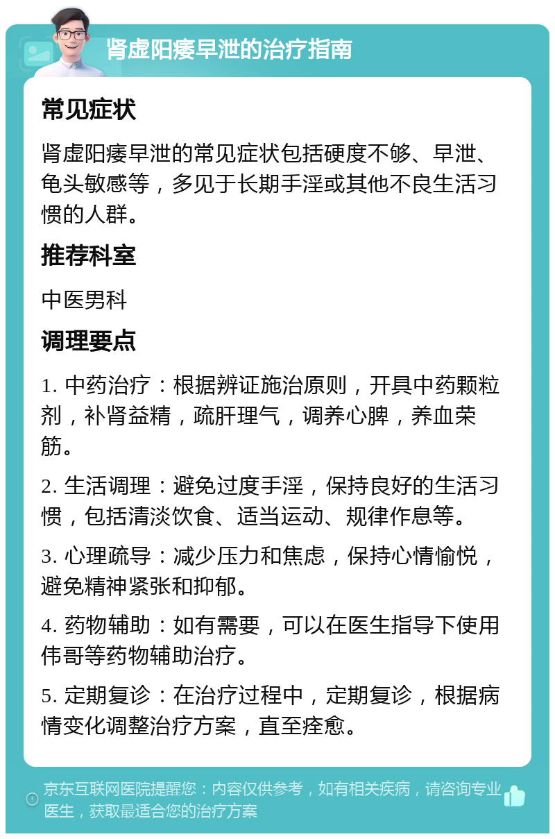 肾虚阳痿早泄的治疗指南 常见症状 肾虚阳痿早泄的常见症状包括硬度不够、早泄、龟头敏感等，多见于长期手淫或其他不良生活习惯的人群。 推荐科室 中医男科 调理要点 1. 中药治疗：根据辨证施治原则，开具中药颗粒剂，补肾益精，疏肝理气，调养心脾，养血荣筋。 2. 生活调理：避免过度手淫，保持良好的生活习惯，包括清淡饮食、适当运动、规律作息等。 3. 心理疏导：减少压力和焦虑，保持心情愉悦，避免精神紧张和抑郁。 4. 药物辅助：如有需要，可以在医生指导下使用伟哥等药物辅助治疗。 5. 定期复诊：在治疗过程中，定期复诊，根据病情变化调整治疗方案，直至痊愈。