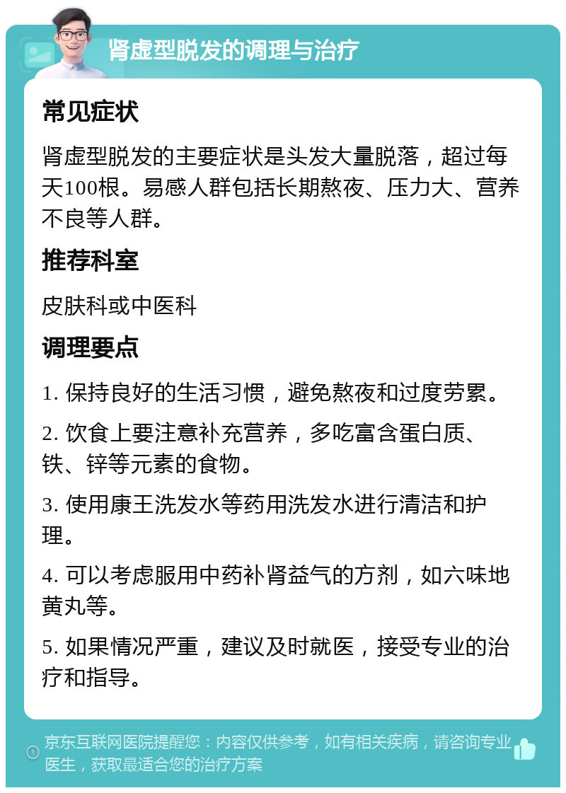 肾虚型脱发的调理与治疗 常见症状 肾虚型脱发的主要症状是头发大量脱落，超过每天100根。易感人群包括长期熬夜、压力大、营养不良等人群。 推荐科室 皮肤科或中医科 调理要点 1. 保持良好的生活习惯，避免熬夜和过度劳累。 2. 饮食上要注意补充营养，多吃富含蛋白质、铁、锌等元素的食物。 3. 使用康王洗发水等药用洗发水进行清洁和护理。 4. 可以考虑服用中药补肾益气的方剂，如六味地黄丸等。 5. 如果情况严重，建议及时就医，接受专业的治疗和指导。