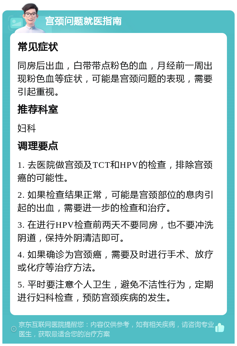 宫颈问题就医指南 常见症状 同房后出血，白带带点粉色的血，月经前一周出现粉色血等症状，可能是宫颈问题的表现，需要引起重视。 推荐科室 妇科 调理要点 1. 去医院做宫颈及TCT和HPV的检查，排除宫颈癌的可能性。 2. 如果检查结果正常，可能是宫颈部位的息肉引起的出血，需要进一步的检查和治疗。 3. 在进行HPV检查前两天不要同房，也不要冲洗阴道，保持外阴清洁即可。 4. 如果确诊为宫颈癌，需要及时进行手术、放疗或化疗等治疗方法。 5. 平时要注意个人卫生，避免不洁性行为，定期进行妇科检查，预防宫颈疾病的发生。