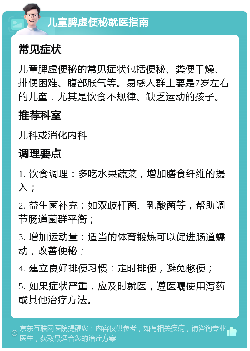 儿童脾虚便秘就医指南 常见症状 儿童脾虚便秘的常见症状包括便秘、粪便干燥、排便困难、腹部胀气等。易感人群主要是7岁左右的儿童，尤其是饮食不规律、缺乏运动的孩子。 推荐科室 儿科或消化内科 调理要点 1. 饮食调理：多吃水果蔬菜，增加膳食纤维的摄入； 2. 益生菌补充：如双歧杆菌、乳酸菌等，帮助调节肠道菌群平衡； 3. 增加运动量：适当的体育锻炼可以促进肠道蠕动，改善便秘； 4. 建立良好排便习惯：定时排便，避免憋便； 5. 如果症状严重，应及时就医，遵医嘱使用泻药或其他治疗方法。