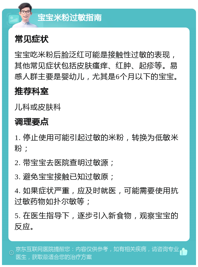 宝宝米粉过敏指南 常见症状 宝宝吃米粉后脸泛红可能是接触性过敏的表现，其他常见症状包括皮肤瘙痒、红肿、起疹等。易感人群主要是婴幼儿，尤其是6个月以下的宝宝。 推荐科室 儿科或皮肤科 调理要点 1. 停止使用可能引起过敏的米粉，转换为低敏米粉； 2. 带宝宝去医院查明过敏源； 3. 避免宝宝接触已知过敏原； 4. 如果症状严重，应及时就医，可能需要使用抗过敏药物如扑尔敏等； 5. 在医生指导下，逐步引入新食物，观察宝宝的反应。