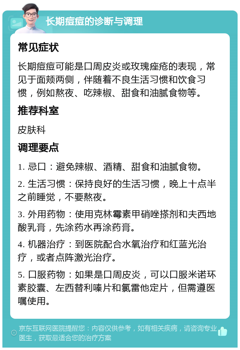 长期痘痘的诊断与调理 常见症状 长期痘痘可能是口周皮炎或玫瑰痤疮的表现，常见于面颊两侧，伴随着不良生活习惯和饮食习惯，例如熬夜、吃辣椒、甜食和油腻食物等。 推荐科室 皮肤科 调理要点 1. 忌口：避免辣椒、酒精、甜食和油腻食物。 2. 生活习惯：保持良好的生活习惯，晚上十点半之前睡觉，不要熬夜。 3. 外用药物：使用克林霉素甲硝唑搽剂和夫西地酸乳膏，先涂药水再涂药膏。 4. 机器治疗：到医院配合水氧治疗和红蓝光治疗，或者点阵激光治疗。 5. 口服药物：如果是口周皮炎，可以口服米诺环素胶囊、左西替利嗪片和氯雷他定片，但需遵医嘱使用。