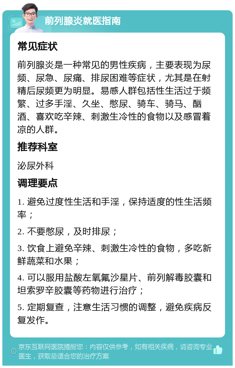 前列腺炎就医指南 常见症状 前列腺炎是一种常见的男性疾病，主要表现为尿频、尿急、尿痛、排尿困难等症状，尤其是在射精后尿频更为明显。易感人群包括性生活过于频繁、过多手淫、久坐、憋尿、骑车、骑马、酗酒、喜欢吃辛辣、刺激生冷性的食物以及感冒着凉的人群。 推荐科室 泌尿外科 调理要点 1. 避免过度性生活和手淫，保持适度的性生活频率； 2. 不要憋尿，及时排尿； 3. 饮食上避免辛辣、刺激生冷性的食物，多吃新鲜蔬菜和水果； 4. 可以服用盐酸左氧氟沙星片、前列解毒胶囊和坦索罗辛胶囊等药物进行治疗； 5. 定期复查，注意生活习惯的调整，避免疾病反复发作。