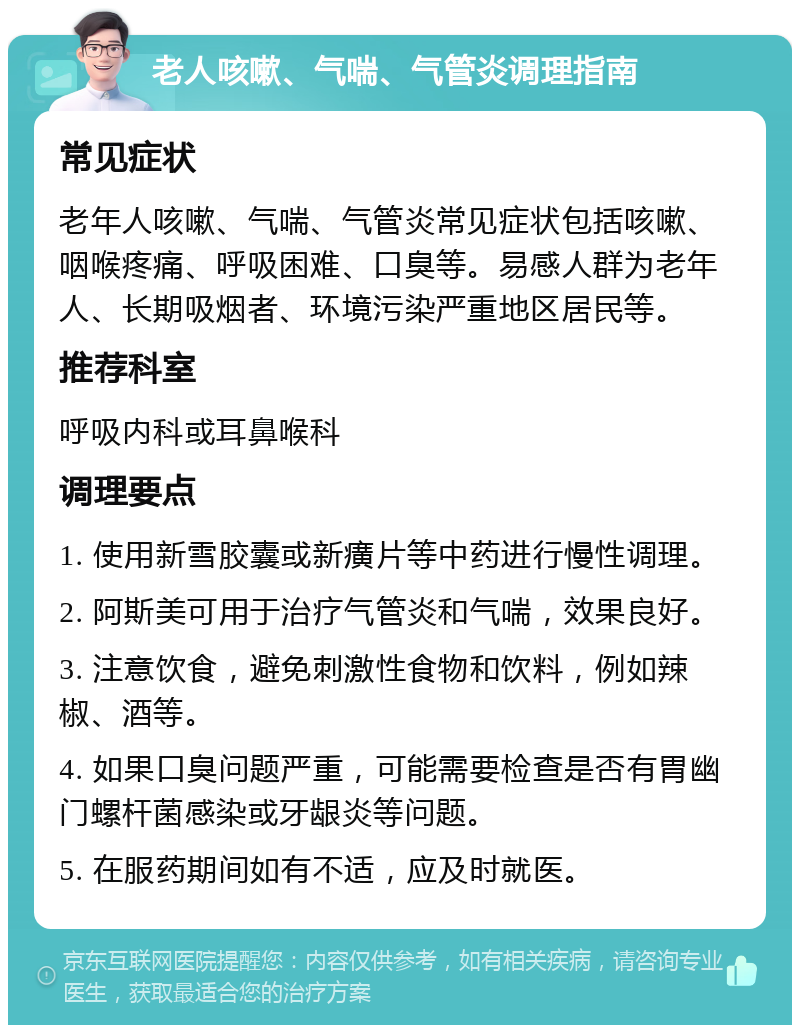 老人咳嗽、气喘、气管炎调理指南 常见症状 老年人咳嗽、气喘、气管炎常见症状包括咳嗽、咽喉疼痛、呼吸困难、口臭等。易感人群为老年人、长期吸烟者、环境污染严重地区居民等。 推荐科室 呼吸内科或耳鼻喉科 调理要点 1. 使用新雪胶囊或新癀片等中药进行慢性调理。 2. 阿斯美可用于治疗气管炎和气喘，效果良好。 3. 注意饮食，避免刺激性食物和饮料，例如辣椒、酒等。 4. 如果口臭问题严重，可能需要检查是否有胃幽门螺杆菌感染或牙龈炎等问题。 5. 在服药期间如有不适，应及时就医。