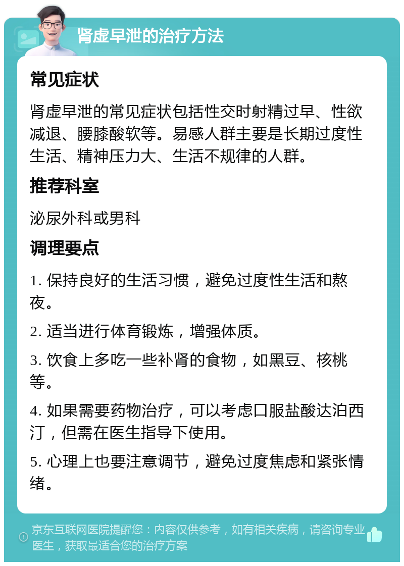 肾虚早泄的治疗方法 常见症状 肾虚早泄的常见症状包括性交时射精过早、性欲减退、腰膝酸软等。易感人群主要是长期过度性生活、精神压力大、生活不规律的人群。 推荐科室 泌尿外科或男科 调理要点 1. 保持良好的生活习惯，避免过度性生活和熬夜。 2. 适当进行体育锻炼，增强体质。 3. 饮食上多吃一些补肾的食物，如黑豆、核桃等。 4. 如果需要药物治疗，可以考虑口服盐酸达泊西汀，但需在医生指导下使用。 5. 心理上也要注意调节，避免过度焦虑和紧张情绪。