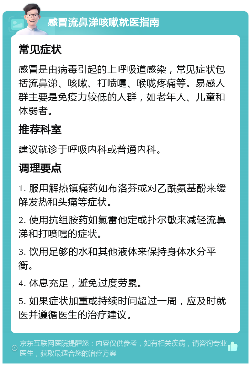 感冒流鼻涕咳嗽就医指南 常见症状 感冒是由病毒引起的上呼吸道感染，常见症状包括流鼻涕、咳嗽、打喷嚏、喉咙疼痛等。易感人群主要是免疫力较低的人群，如老年人、儿童和体弱者。 推荐科室 建议就诊于呼吸内科或普通内科。 调理要点 1. 服用解热镇痛药如布洛芬或对乙酰氨基酚来缓解发热和头痛等症状。 2. 使用抗组胺药如氯雷他定或扑尔敏来减轻流鼻涕和打喷嚏的症状。 3. 饮用足够的水和其他液体来保持身体水分平衡。 4. 休息充足，避免过度劳累。 5. 如果症状加重或持续时间超过一周，应及时就医并遵循医生的治疗建议。