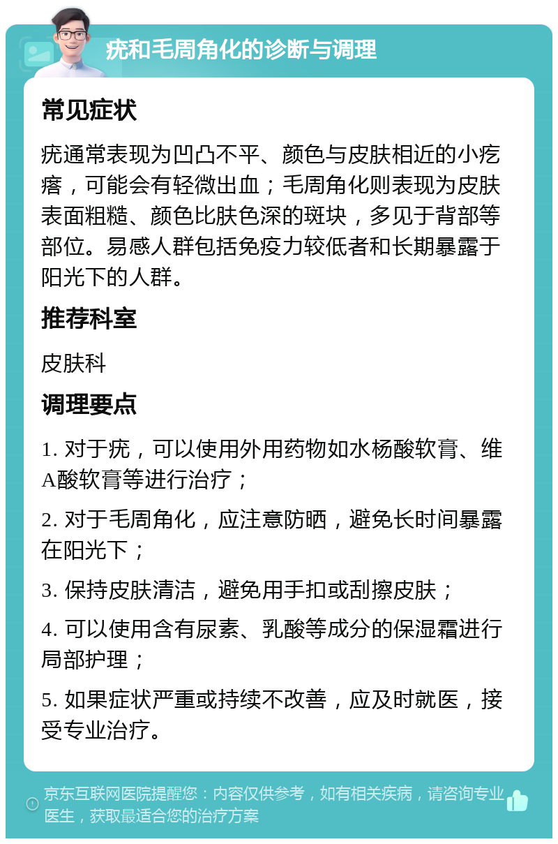 疣和毛周角化的诊断与调理 常见症状 疣通常表现为凹凸不平、颜色与皮肤相近的小疙瘩，可能会有轻微出血；毛周角化则表现为皮肤表面粗糙、颜色比肤色深的斑块，多见于背部等部位。易感人群包括免疫力较低者和长期暴露于阳光下的人群。 推荐科室 皮肤科 调理要点 1. 对于疣，可以使用外用药物如水杨酸软膏、维A酸软膏等进行治疗； 2. 对于毛周角化，应注意防晒，避免长时间暴露在阳光下； 3. 保持皮肤清洁，避免用手扣或刮擦皮肤； 4. 可以使用含有尿素、乳酸等成分的保湿霜进行局部护理； 5. 如果症状严重或持续不改善，应及时就医，接受专业治疗。