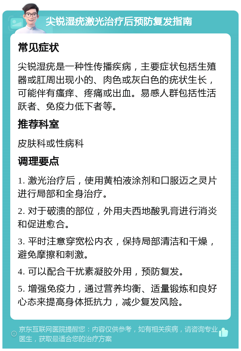 尖锐湿疣激光治疗后预防复发指南 常见症状 尖锐湿疣是一种性传播疾病，主要症状包括生殖器或肛周出现小的、肉色或灰白色的疣状生长，可能伴有瘙痒、疼痛或出血。易感人群包括性活跃者、免疫力低下者等。 推荐科室 皮肤科或性病科 调理要点 1. 激光治疗后，使用黄柏液涂剂和口服迈之灵片进行局部和全身治疗。 2. 对于破溃的部位，外用夫西地酸乳膏进行消炎和促进愈合。 3. 平时注意穿宽松内衣，保持局部清洁和干燥，避免摩擦和刺激。 4. 可以配合干扰素凝胶外用，预防复发。 5. 增强免疫力，通过营养均衡、适量锻炼和良好心态来提高身体抵抗力，减少复发风险。