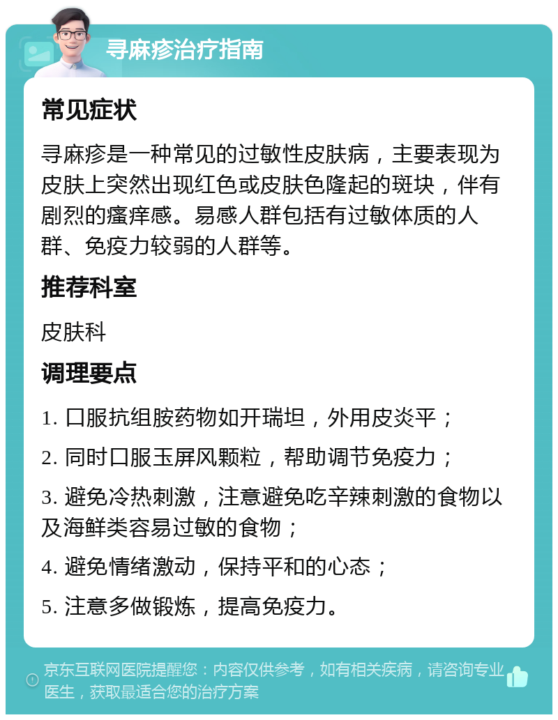 寻麻疹治疗指南 常见症状 寻麻疹是一种常见的过敏性皮肤病，主要表现为皮肤上突然出现红色或皮肤色隆起的斑块，伴有剧烈的瘙痒感。易感人群包括有过敏体质的人群、免疫力较弱的人群等。 推荐科室 皮肤科 调理要点 1. 口服抗组胺药物如开瑞坦，外用皮炎平； 2. 同时口服玉屏风颗粒，帮助调节免疫力； 3. 避免冷热刺激，注意避免吃辛辣刺激的食物以及海鲜类容易过敏的食物； 4. 避免情绪激动，保持平和的心态； 5. 注意多做锻炼，提高免疫力。