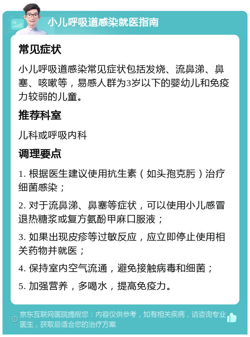 小儿呼吸道感染就医指南 常见症状 小儿呼吸道感染常见症状包括发烧、流鼻涕、鼻塞、咳嗽等，易感人群为3岁以下的婴幼儿和免疫力较弱的儿童。 推荐科室 儿科或呼吸内科 调理要点 1. 根据医生建议使用抗生素（如头孢克肟）治疗细菌感染； 2. 对于流鼻涕、鼻塞等症状，可以使用小儿感冒退热糖浆或复方氨酚甲麻口服液； 3. 如果出现皮疹等过敏反应，应立即停止使用相关药物并就医； 4. 保持室内空气流通，避免接触病毒和细菌； 5. 加强营养，多喝水，提高免疫力。