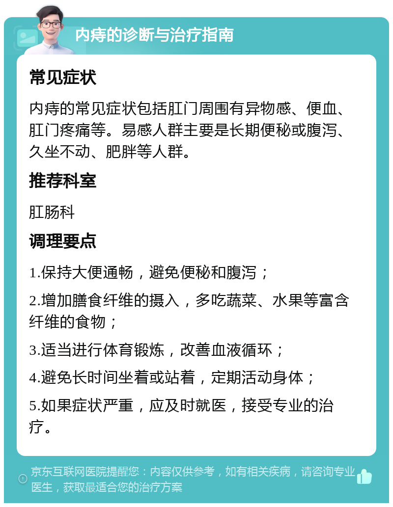 内痔的诊断与治疗指南 常见症状 内痔的常见症状包括肛门周围有异物感、便血、肛门疼痛等。易感人群主要是长期便秘或腹泻、久坐不动、肥胖等人群。 推荐科室 肛肠科 调理要点 1.保持大便通畅，避免便秘和腹泻； 2.增加膳食纤维的摄入，多吃蔬菜、水果等富含纤维的食物； 3.适当进行体育锻炼，改善血液循环； 4.避免长时间坐着或站着，定期活动身体； 5.如果症状严重，应及时就医，接受专业的治疗。