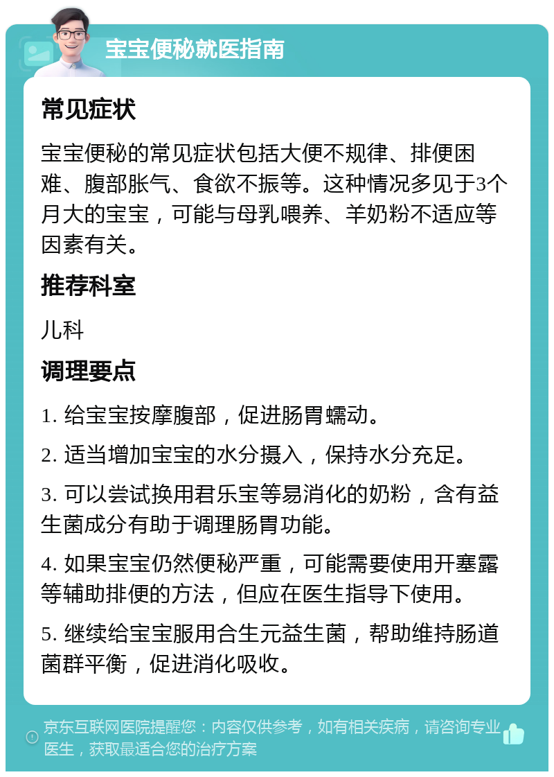 宝宝便秘就医指南 常见症状 宝宝便秘的常见症状包括大便不规律、排便困难、腹部胀气、食欲不振等。这种情况多见于3个月大的宝宝，可能与母乳喂养、羊奶粉不适应等因素有关。 推荐科室 儿科 调理要点 1. 给宝宝按摩腹部，促进肠胃蠕动。 2. 适当增加宝宝的水分摄入，保持水分充足。 3. 可以尝试换用君乐宝等易消化的奶粉，含有益生菌成分有助于调理肠胃功能。 4. 如果宝宝仍然便秘严重，可能需要使用开塞露等辅助排便的方法，但应在医生指导下使用。 5. 继续给宝宝服用合生元益生菌，帮助维持肠道菌群平衡，促进消化吸收。