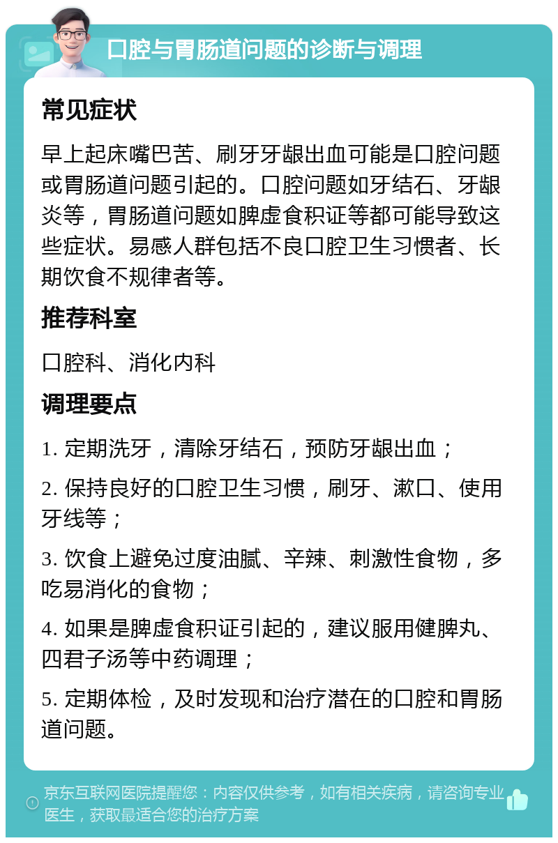 口腔与胃肠道问题的诊断与调理 常见症状 早上起床嘴巴苦、刷牙牙龈出血可能是口腔问题或胃肠道问题引起的。口腔问题如牙结石、牙龈炎等，胃肠道问题如脾虚食积证等都可能导致这些症状。易感人群包括不良口腔卫生习惯者、长期饮食不规律者等。 推荐科室 口腔科、消化内科 调理要点 1. 定期洗牙，清除牙结石，预防牙龈出血； 2. 保持良好的口腔卫生习惯，刷牙、漱口、使用牙线等； 3. 饮食上避免过度油腻、辛辣、刺激性食物，多吃易消化的食物； 4. 如果是脾虚食积证引起的，建议服用健脾丸、四君子汤等中药调理； 5. 定期体检，及时发现和治疗潜在的口腔和胃肠道问题。