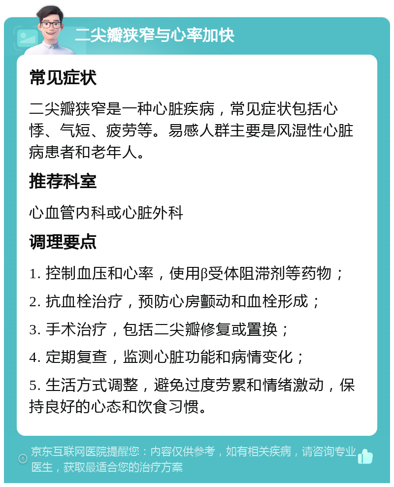 二尖瓣狭窄与心率加快 常见症状 二尖瓣狭窄是一种心脏疾病，常见症状包括心悸、气短、疲劳等。易感人群主要是风湿性心脏病患者和老年人。 推荐科室 心血管内科或心脏外科 调理要点 1. 控制血压和心率，使用β受体阻滞剂等药物； 2. 抗血栓治疗，预防心房颤动和血栓形成； 3. 手术治疗，包括二尖瓣修复或置换； 4. 定期复查，监测心脏功能和病情变化； 5. 生活方式调整，避免过度劳累和情绪激动，保持良好的心态和饮食习惯。