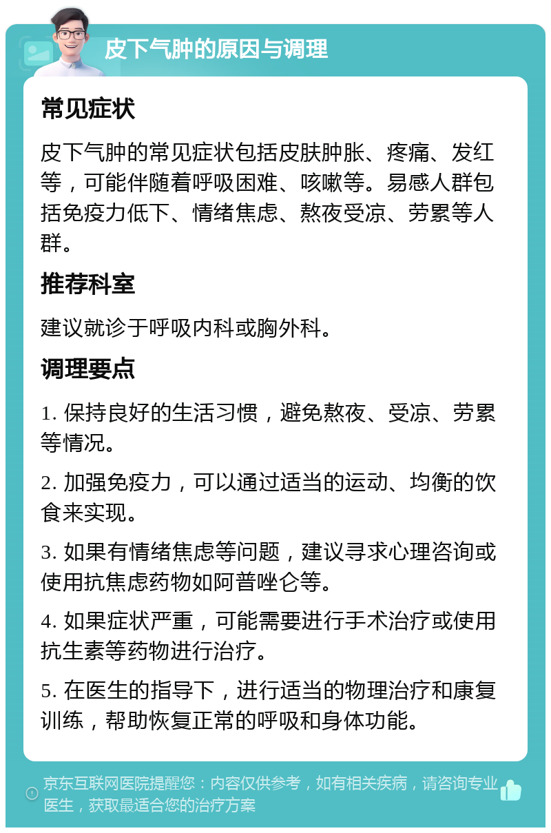 皮下气肿的原因与调理 常见症状 皮下气肿的常见症状包括皮肤肿胀、疼痛、发红等，可能伴随着呼吸困难、咳嗽等。易感人群包括免疫力低下、情绪焦虑、熬夜受凉、劳累等人群。 推荐科室 建议就诊于呼吸内科或胸外科。 调理要点 1. 保持良好的生活习惯，避免熬夜、受凉、劳累等情况。 2. 加强免疫力，可以通过适当的运动、均衡的饮食来实现。 3. 如果有情绪焦虑等问题，建议寻求心理咨询或使用抗焦虑药物如阿普唑仑等。 4. 如果症状严重，可能需要进行手术治疗或使用抗生素等药物进行治疗。 5. 在医生的指导下，进行适当的物理治疗和康复训练，帮助恢复正常的呼吸和身体功能。