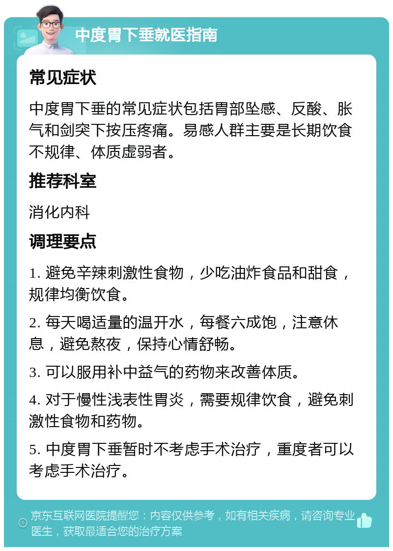 中度胃下垂就医指南 常见症状 中度胃下垂的常见症状包括胃部坠感、反酸、胀气和剑突下按压疼痛。易感人群主要是长期饮食不规律、体质虚弱者。 推荐科室 消化内科 调理要点 1. 避免辛辣刺激性食物，少吃油炸食品和甜食，规律均衡饮食。 2. 每天喝适量的温开水，每餐六成饱，注意休息，避免熬夜，保持心情舒畅。 3. 可以服用补中益气的药物来改善体质。 4. 对于慢性浅表性胃炎，需要规律饮食，避免刺激性食物和药物。 5. 中度胃下垂暂时不考虑手术治疗，重度者可以考虑手术治疗。