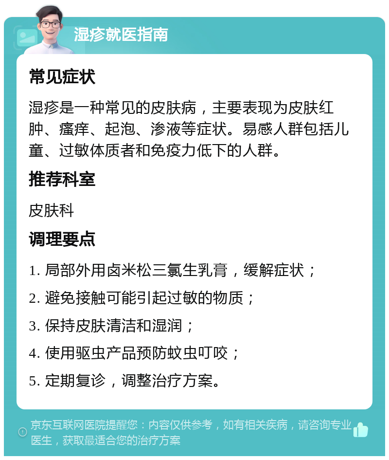 湿疹就医指南 常见症状 湿疹是一种常见的皮肤病，主要表现为皮肤红肿、瘙痒、起泡、渗液等症状。易感人群包括儿童、过敏体质者和免疫力低下的人群。 推荐科室 皮肤科 调理要点 1. 局部外用卤米松三氯生乳膏，缓解症状； 2. 避免接触可能引起过敏的物质； 3. 保持皮肤清洁和湿润； 4. 使用驱虫产品预防蚊虫叮咬； 5. 定期复诊，调整治疗方案。