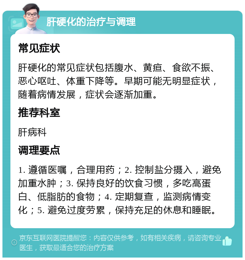 肝硬化的治疗与调理 常见症状 肝硬化的常见症状包括腹水、黄疸、食欲不振、恶心呕吐、体重下降等。早期可能无明显症状，随着病情发展，症状会逐渐加重。 推荐科室 肝病科 调理要点 1. 遵循医嘱，合理用药；2. 控制盐分摄入，避免加重水肿；3. 保持良好的饮食习惯，多吃高蛋白、低脂肪的食物；4. 定期复查，监测病情变化；5. 避免过度劳累，保持充足的休息和睡眠。