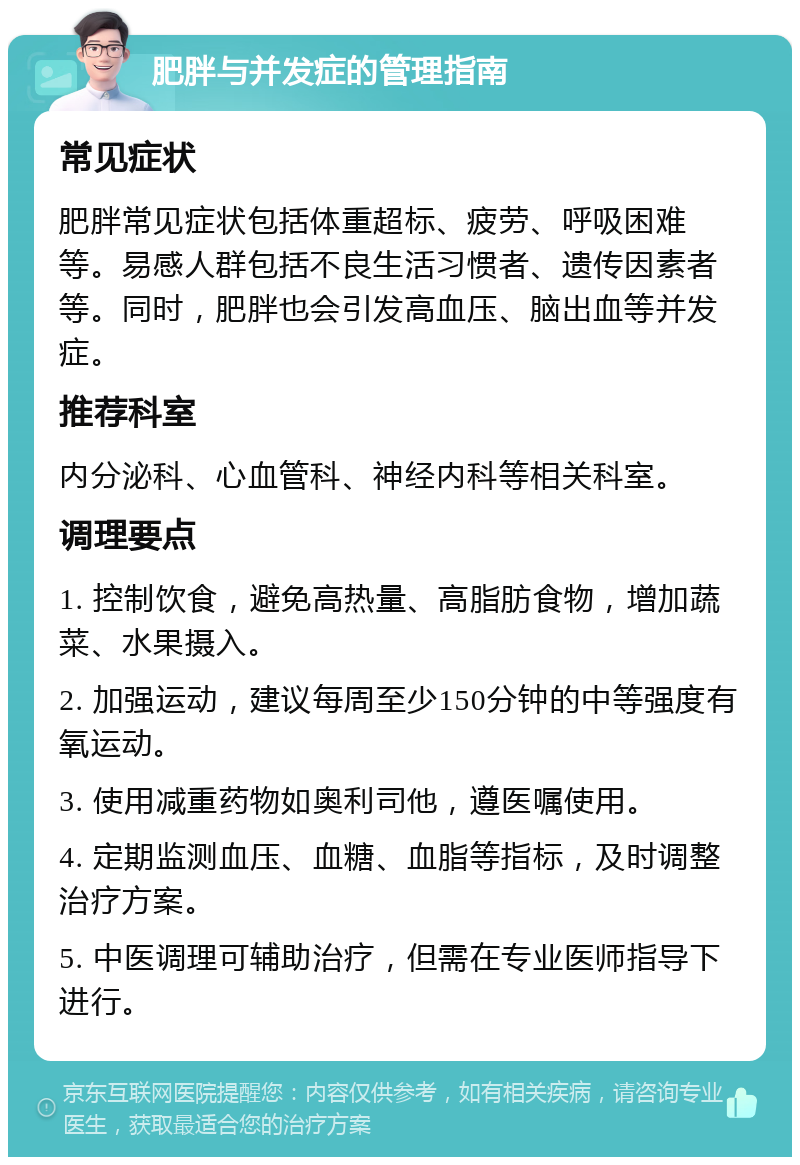 肥胖与并发症的管理指南 常见症状 肥胖常见症状包括体重超标、疲劳、呼吸困难等。易感人群包括不良生活习惯者、遗传因素者等。同时，肥胖也会引发高血压、脑出血等并发症。 推荐科室 内分泌科、心血管科、神经内科等相关科室。 调理要点 1. 控制饮食，避免高热量、高脂肪食物，增加蔬菜、水果摄入。 2. 加强运动，建议每周至少150分钟的中等强度有氧运动。 3. 使用减重药物如奥利司他，遵医嘱使用。 4. 定期监测血压、血糖、血脂等指标，及时调整治疗方案。 5. 中医调理可辅助治疗，但需在专业医师指导下进行。