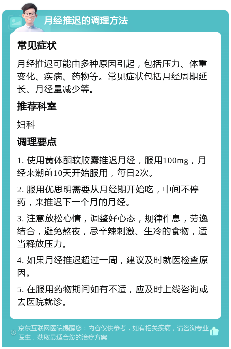 月经推迟的调理方法 常见症状 月经推迟可能由多种原因引起，包括压力、体重变化、疾病、药物等。常见症状包括月经周期延长、月经量减少等。 推荐科室 妇科 调理要点 1. 使用黄体酮软胶囊推迟月经，服用100mg，月经来潮前10天开始服用，每日2次。 2. 服用优思明需要从月经期开始吃，中间不停药，来推迟下一个月的月经。 3. 注意放松心情，调整好心态，规律作息，劳逸结合，避免熬夜，忌辛辣刺激、生冷的食物，适当释放压力。 4. 如果月经推迟超过一周，建议及时就医检查原因。 5. 在服用药物期间如有不适，应及时上线咨询或去医院就诊。