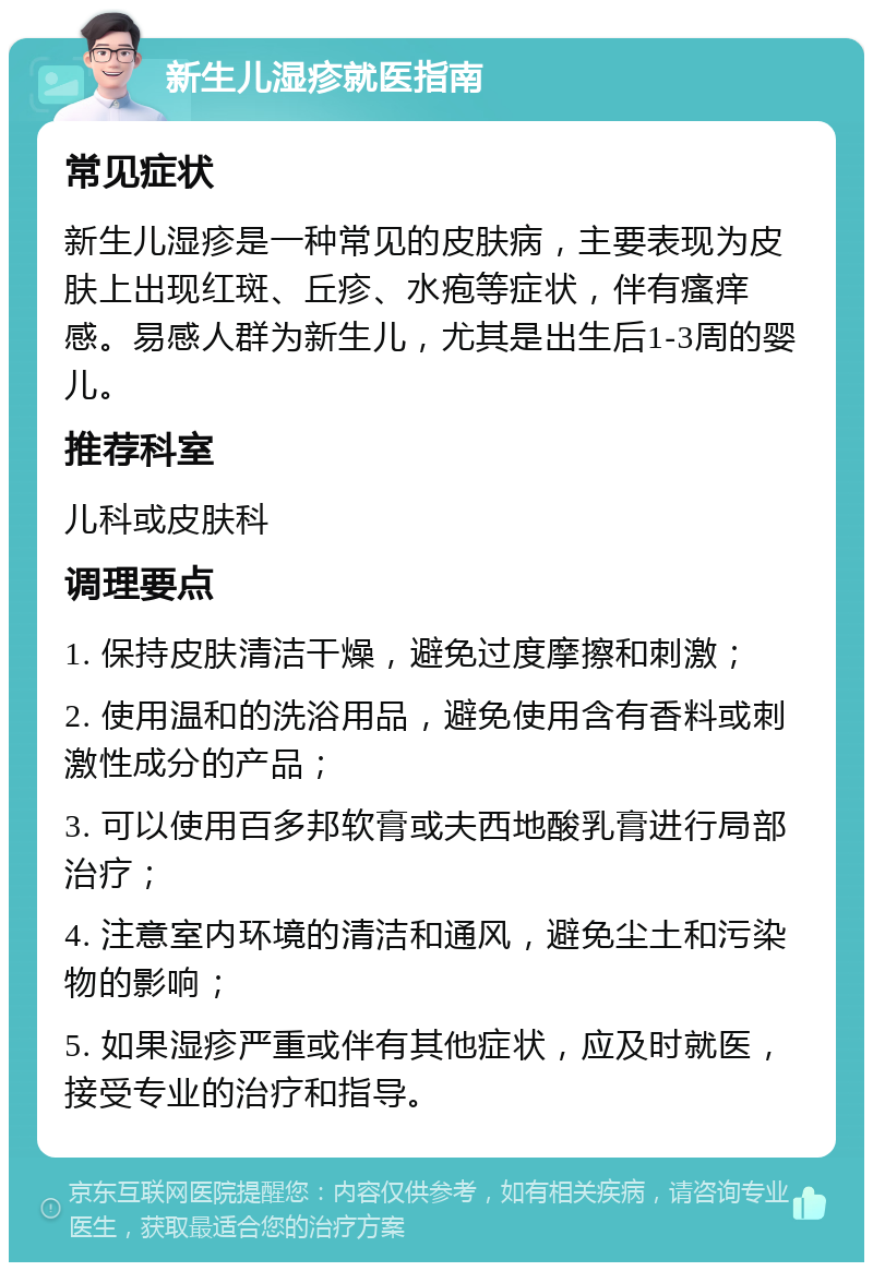 新生儿湿疹就医指南 常见症状 新生儿湿疹是一种常见的皮肤病，主要表现为皮肤上出现红斑、丘疹、水疱等症状，伴有瘙痒感。易感人群为新生儿，尤其是出生后1-3周的婴儿。 推荐科室 儿科或皮肤科 调理要点 1. 保持皮肤清洁干燥，避免过度摩擦和刺激； 2. 使用温和的洗浴用品，避免使用含有香料或刺激性成分的产品； 3. 可以使用百多邦软膏或夫西地酸乳膏进行局部治疗； 4. 注意室内环境的清洁和通风，避免尘土和污染物的影响； 5. 如果湿疹严重或伴有其他症状，应及时就医，接受专业的治疗和指导。