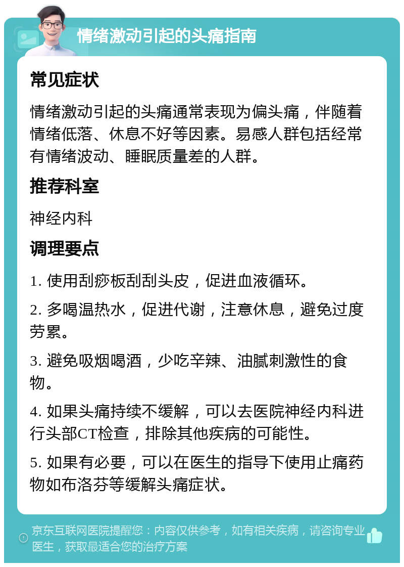 情绪激动引起的头痛指南 常见症状 情绪激动引起的头痛通常表现为偏头痛，伴随着情绪低落、休息不好等因素。易感人群包括经常有情绪波动、睡眠质量差的人群。 推荐科室 神经内科 调理要点 1. 使用刮痧板刮刮头皮，促进血液循环。 2. 多喝温热水，促进代谢，注意休息，避免过度劳累。 3. 避免吸烟喝酒，少吃辛辣、油腻刺激性的食物。 4. 如果头痛持续不缓解，可以去医院神经内科进行头部CT检查，排除其他疾病的可能性。 5. 如果有必要，可以在医生的指导下使用止痛药物如布洛芬等缓解头痛症状。