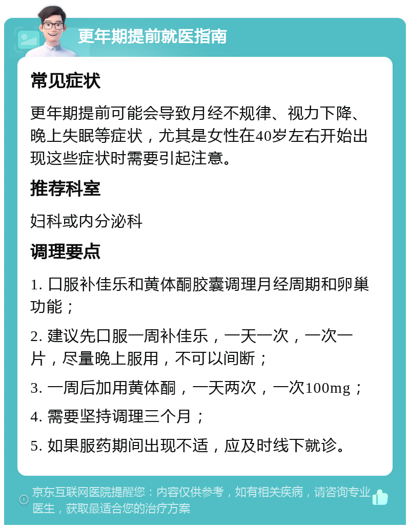 更年期提前就医指南 常见症状 更年期提前可能会导致月经不规律、视力下降、晚上失眠等症状，尤其是女性在40岁左右开始出现这些症状时需要引起注意。 推荐科室 妇科或内分泌科 调理要点 1. 口服补佳乐和黄体酮胶囊调理月经周期和卵巢功能； 2. 建议先口服一周补佳乐，一天一次，一次一片，尽量晚上服用，不可以间断； 3. 一周后加用黄体酮，一天两次，一次100mg； 4. 需要坚持调理三个月； 5. 如果服药期间出现不适，应及时线下就诊。