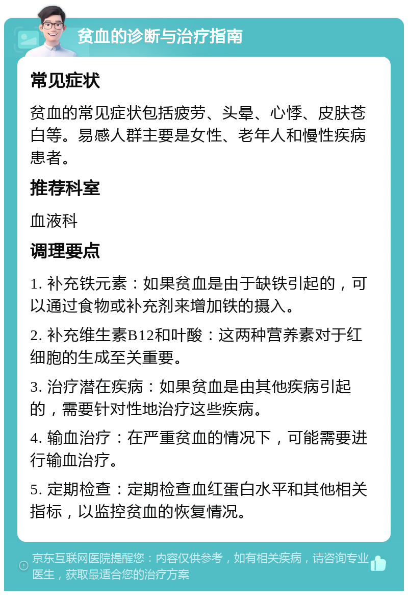 贫血的诊断与治疗指南 常见症状 贫血的常见症状包括疲劳、头晕、心悸、皮肤苍白等。易感人群主要是女性、老年人和慢性疾病患者。 推荐科室 血液科 调理要点 1. 补充铁元素：如果贫血是由于缺铁引起的，可以通过食物或补充剂来增加铁的摄入。 2. 补充维生素B12和叶酸：这两种营养素对于红细胞的生成至关重要。 3. 治疗潜在疾病：如果贫血是由其他疾病引起的，需要针对性地治疗这些疾病。 4. 输血治疗：在严重贫血的情况下，可能需要进行输血治疗。 5. 定期检查：定期检查血红蛋白水平和其他相关指标，以监控贫血的恢复情况。