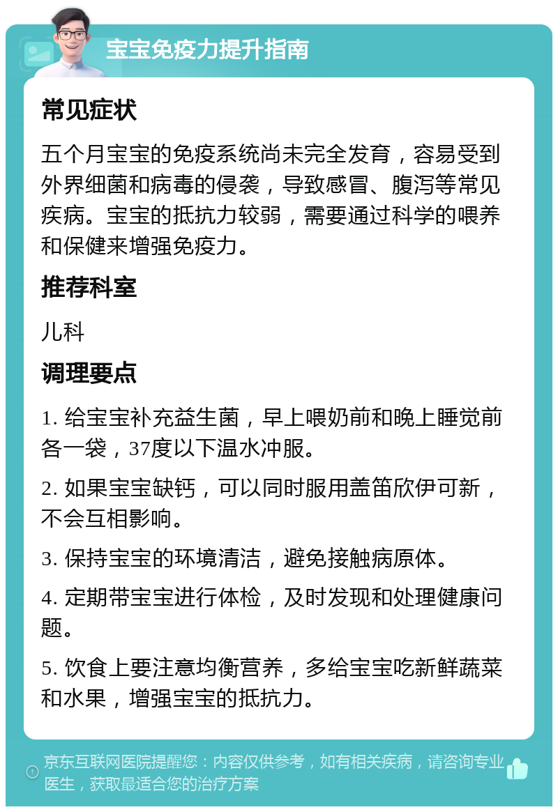 宝宝免疫力提升指南 常见症状 五个月宝宝的免疫系统尚未完全发育，容易受到外界细菌和病毒的侵袭，导致感冒、腹泻等常见疾病。宝宝的抵抗力较弱，需要通过科学的喂养和保健来增强免疫力。 推荐科室 儿科 调理要点 1. 给宝宝补充益生菌，早上喂奶前和晚上睡觉前各一袋，37度以下温水冲服。 2. 如果宝宝缺钙，可以同时服用盖笛欣伊可新，不会互相影响。 3. 保持宝宝的环境清洁，避免接触病原体。 4. 定期带宝宝进行体检，及时发现和处理健康问题。 5. 饮食上要注意均衡营养，多给宝宝吃新鲜蔬菜和水果，增强宝宝的抵抗力。