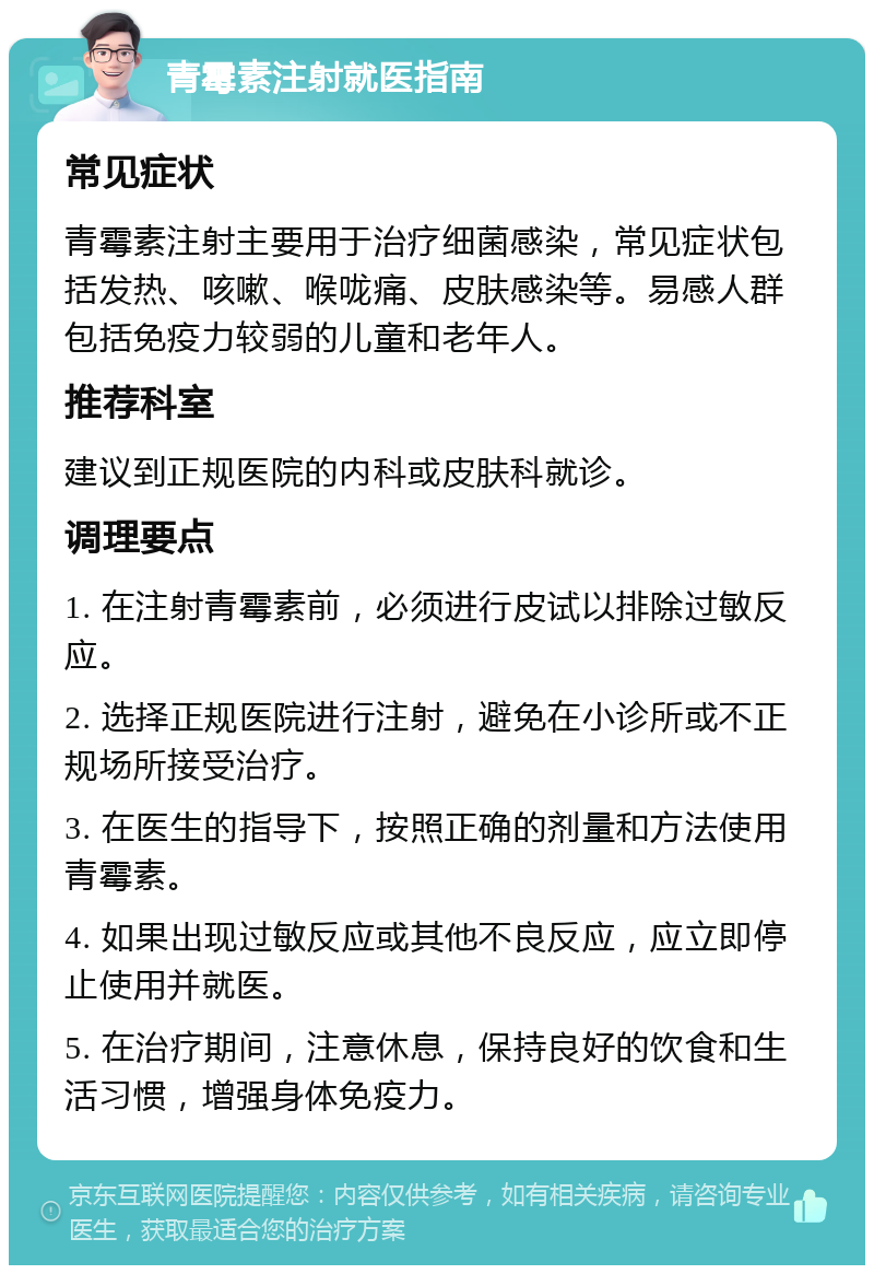 青霉素注射就医指南 常见症状 青霉素注射主要用于治疗细菌感染，常见症状包括发热、咳嗽、喉咙痛、皮肤感染等。易感人群包括免疫力较弱的儿童和老年人。 推荐科室 建议到正规医院的内科或皮肤科就诊。 调理要点 1. 在注射青霉素前，必须进行皮试以排除过敏反应。 2. 选择正规医院进行注射，避免在小诊所或不正规场所接受治疗。 3. 在医生的指导下，按照正确的剂量和方法使用青霉素。 4. 如果出现过敏反应或其他不良反应，应立即停止使用并就医。 5. 在治疗期间，注意休息，保持良好的饮食和生活习惯，增强身体免疫力。