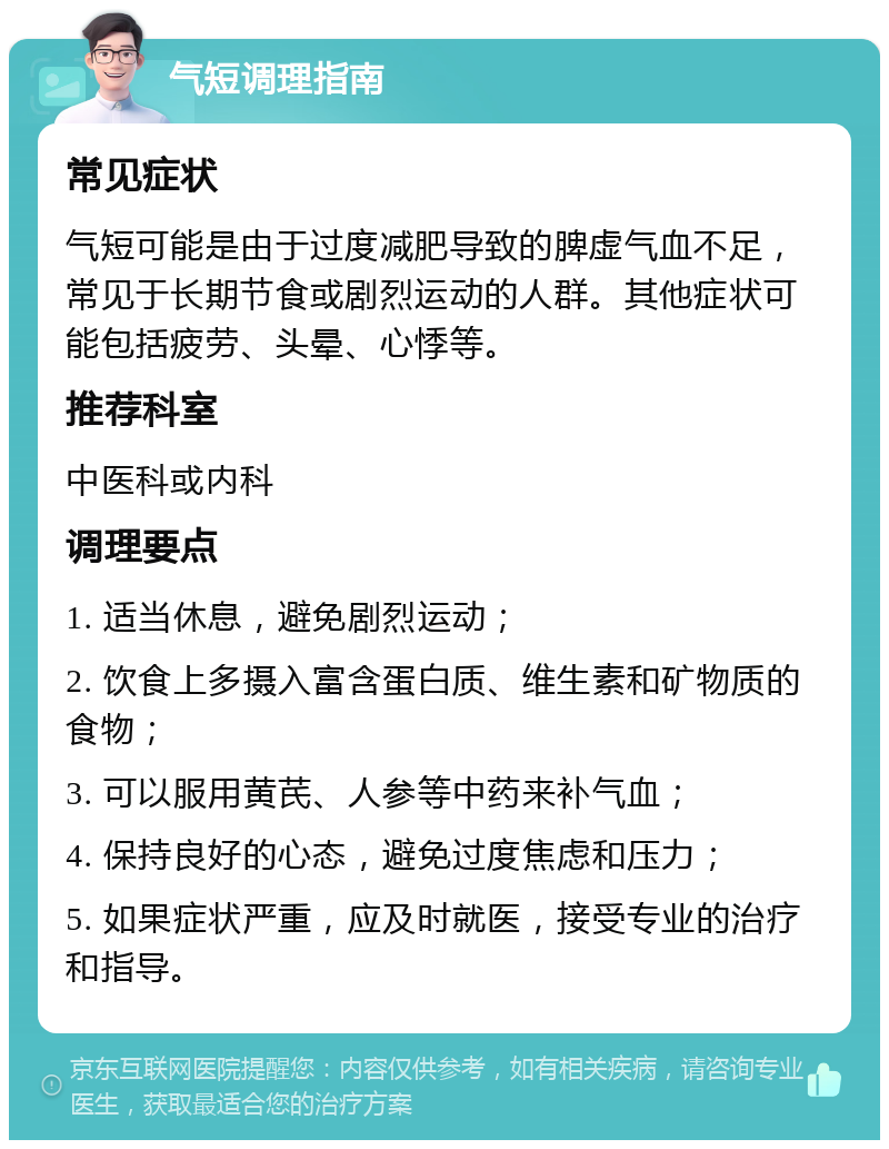 气短调理指南 常见症状 气短可能是由于过度减肥导致的脾虚气血不足，常见于长期节食或剧烈运动的人群。其他症状可能包括疲劳、头晕、心悸等。 推荐科室 中医科或内科 调理要点 1. 适当休息，避免剧烈运动； 2. 饮食上多摄入富含蛋白质、维生素和矿物质的食物； 3. 可以服用黄芪、人参等中药来补气血； 4. 保持良好的心态，避免过度焦虑和压力； 5. 如果症状严重，应及时就医，接受专业的治疗和指导。