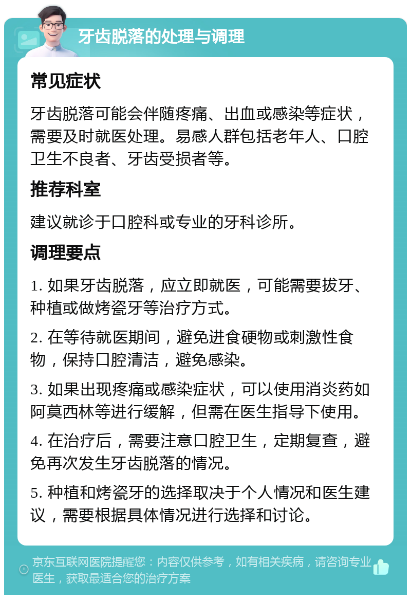 牙齿脱落的处理与调理 常见症状 牙齿脱落可能会伴随疼痛、出血或感染等症状，需要及时就医处理。易感人群包括老年人、口腔卫生不良者、牙齿受损者等。 推荐科室 建议就诊于口腔科或专业的牙科诊所。 调理要点 1. 如果牙齿脱落，应立即就医，可能需要拔牙、种植或做烤瓷牙等治疗方式。 2. 在等待就医期间，避免进食硬物或刺激性食物，保持口腔清洁，避免感染。 3. 如果出现疼痛或感染症状，可以使用消炎药如阿莫西林等进行缓解，但需在医生指导下使用。 4. 在治疗后，需要注意口腔卫生，定期复查，避免再次发生牙齿脱落的情况。 5. 种植和烤瓷牙的选择取决于个人情况和医生建议，需要根据具体情况进行选择和讨论。