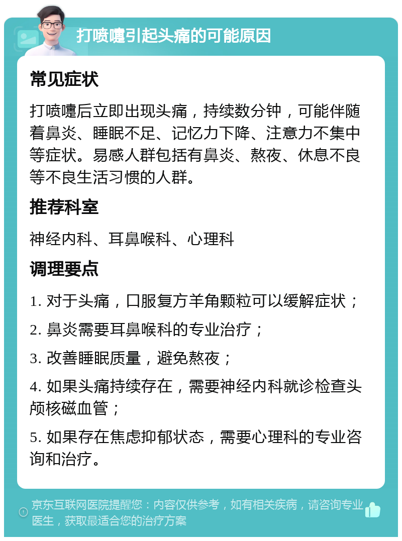 打喷嚏引起头痛的可能原因 常见症状 打喷嚏后立即出现头痛，持续数分钟，可能伴随着鼻炎、睡眠不足、记忆力下降、注意力不集中等症状。易感人群包括有鼻炎、熬夜、休息不良等不良生活习惯的人群。 推荐科室 神经内科、耳鼻喉科、心理科 调理要点 1. 对于头痛，口服复方羊角颗粒可以缓解症状； 2. 鼻炎需要耳鼻喉科的专业治疗； 3. 改善睡眠质量，避免熬夜； 4. 如果头痛持续存在，需要神经内科就诊检查头颅核磁血管； 5. 如果存在焦虑抑郁状态，需要心理科的专业咨询和治疗。