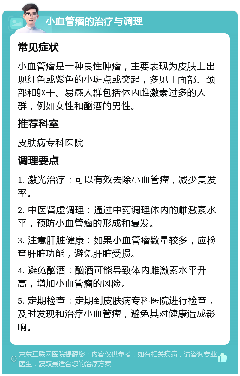 小血管瘤的治疗与调理 常见症状 小血管瘤是一种良性肿瘤，主要表现为皮肤上出现红色或紫色的小斑点或突起，多见于面部、颈部和躯干。易感人群包括体内雌激素过多的人群，例如女性和酗酒的男性。 推荐科室 皮肤病专科医院 调理要点 1. 激光治疗：可以有效去除小血管瘤，减少复发率。 2. 中医肾虚调理：通过中药调理体内的雌激素水平，预防小血管瘤的形成和复发。 3. 注意肝脏健康：如果小血管瘤数量较多，应检查肝脏功能，避免肝脏受损。 4. 避免酗酒：酗酒可能导致体内雌激素水平升高，增加小血管瘤的风险。 5. 定期检查：定期到皮肤病专科医院进行检查，及时发现和治疗小血管瘤，避免其对健康造成影响。