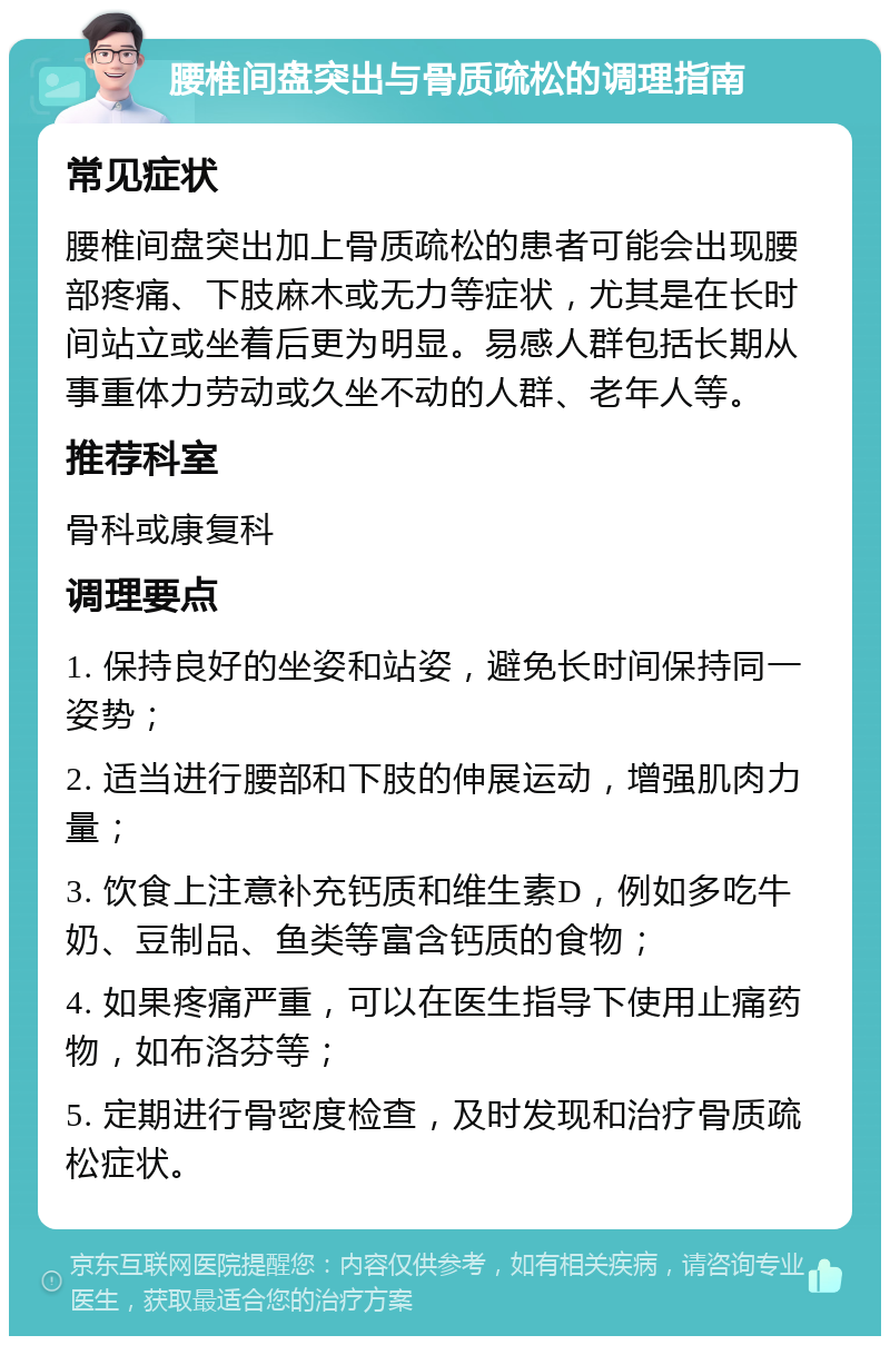 腰椎间盘突出与骨质疏松的调理指南 常见症状 腰椎间盘突出加上骨质疏松的患者可能会出现腰部疼痛、下肢麻木或无力等症状，尤其是在长时间站立或坐着后更为明显。易感人群包括长期从事重体力劳动或久坐不动的人群、老年人等。 推荐科室 骨科或康复科 调理要点 1. 保持良好的坐姿和站姿，避免长时间保持同一姿势； 2. 适当进行腰部和下肢的伸展运动，增强肌肉力量； 3. 饮食上注意补充钙质和维生素D，例如多吃牛奶、豆制品、鱼类等富含钙质的食物； 4. 如果疼痛严重，可以在医生指导下使用止痛药物，如布洛芬等； 5. 定期进行骨密度检查，及时发现和治疗骨质疏松症状。