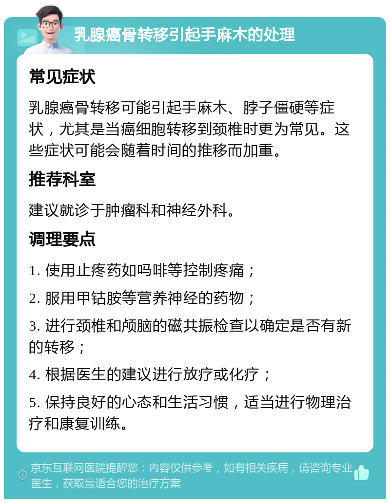 乳腺癌骨转移引起手麻木的处理 常见症状 乳腺癌骨转移可能引起手麻木、脖子僵硬等症状，尤其是当癌细胞转移到颈椎时更为常见。这些症状可能会随着时间的推移而加重。 推荐科室 建议就诊于肿瘤科和神经外科。 调理要点 1. 使用止疼药如吗啡等控制疼痛； 2. 服用甲钴胺等营养神经的药物； 3. 进行颈椎和颅脑的磁共振检查以确定是否有新的转移； 4. 根据医生的建议进行放疗或化疗； 5. 保持良好的心态和生活习惯，适当进行物理治疗和康复训练。