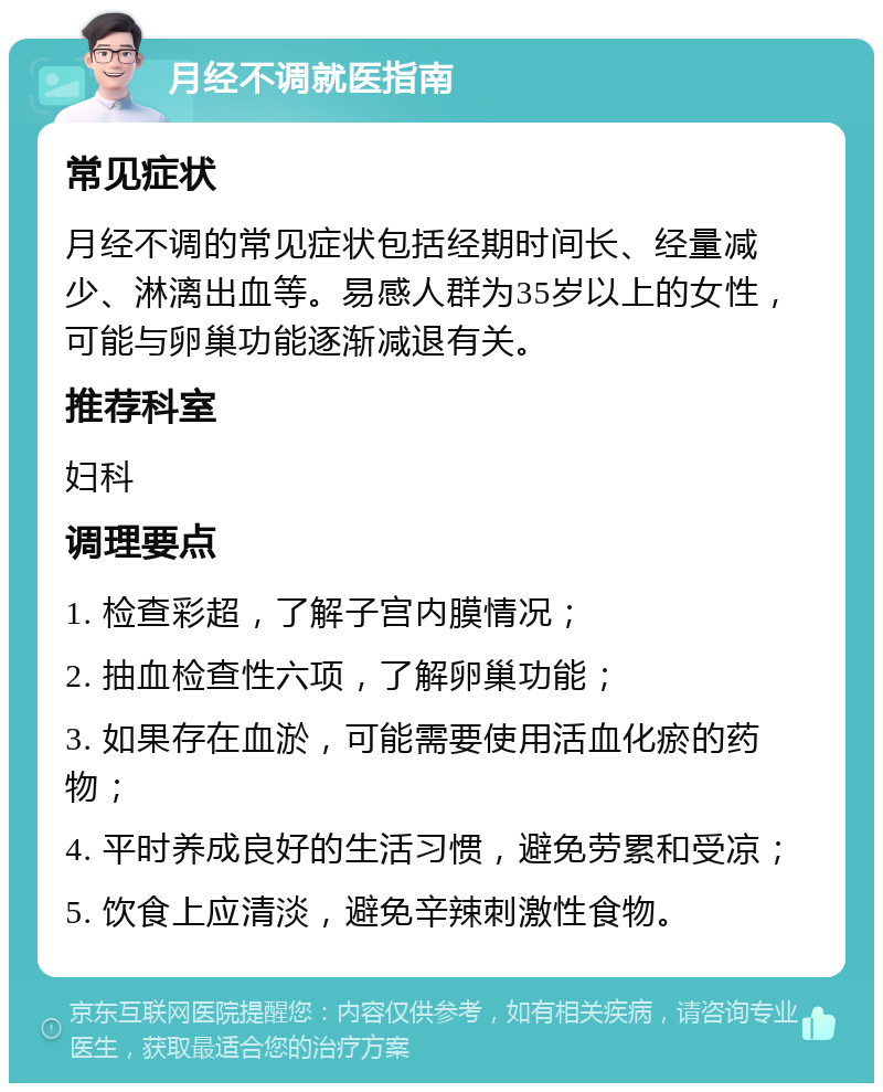 月经不调就医指南 常见症状 月经不调的常见症状包括经期时间长、经量减少、淋漓出血等。易感人群为35岁以上的女性，可能与卵巢功能逐渐减退有关。 推荐科室 妇科 调理要点 1. 检查彩超，了解子宫内膜情况； 2. 抽血检查性六项，了解卵巢功能； 3. 如果存在血淤，可能需要使用活血化瘀的药物； 4. 平时养成良好的生活习惯，避免劳累和受凉； 5. 饮食上应清淡，避免辛辣刺激性食物。