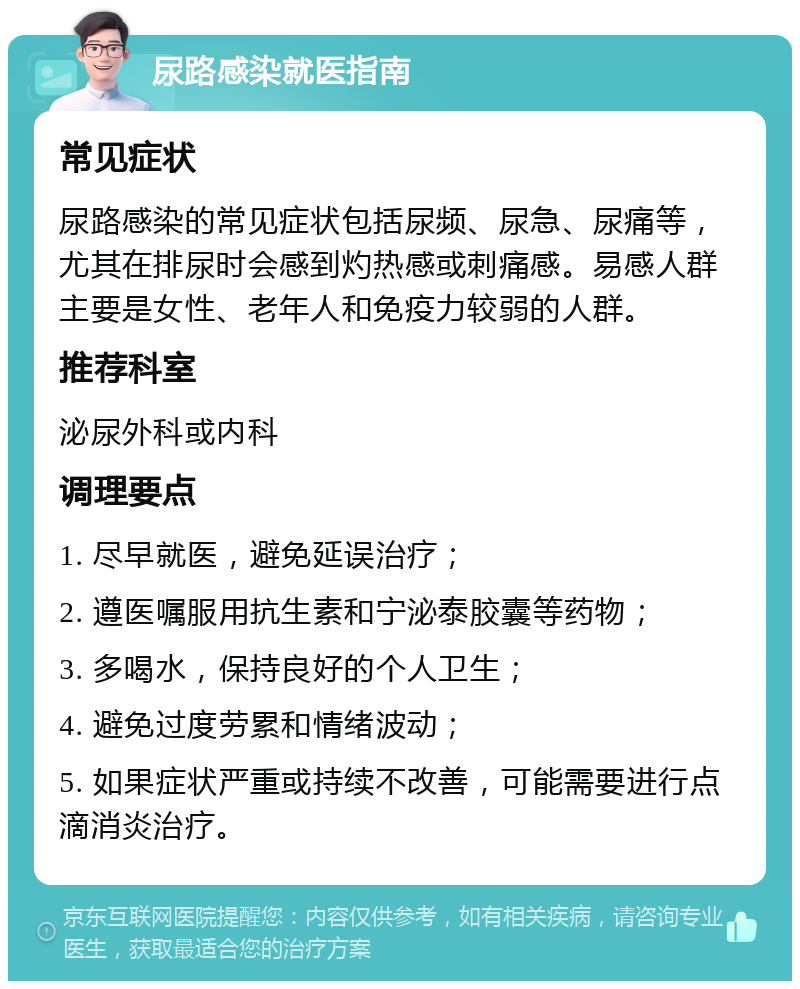 尿路感染就医指南 常见症状 尿路感染的常见症状包括尿频、尿急、尿痛等，尤其在排尿时会感到灼热感或刺痛感。易感人群主要是女性、老年人和免疫力较弱的人群。 推荐科室 泌尿外科或内科 调理要点 1. 尽早就医，避免延误治疗； 2. 遵医嘱服用抗生素和宁泌泰胶囊等药物； 3. 多喝水，保持良好的个人卫生； 4. 避免过度劳累和情绪波动； 5. 如果症状严重或持续不改善，可能需要进行点滴消炎治疗。