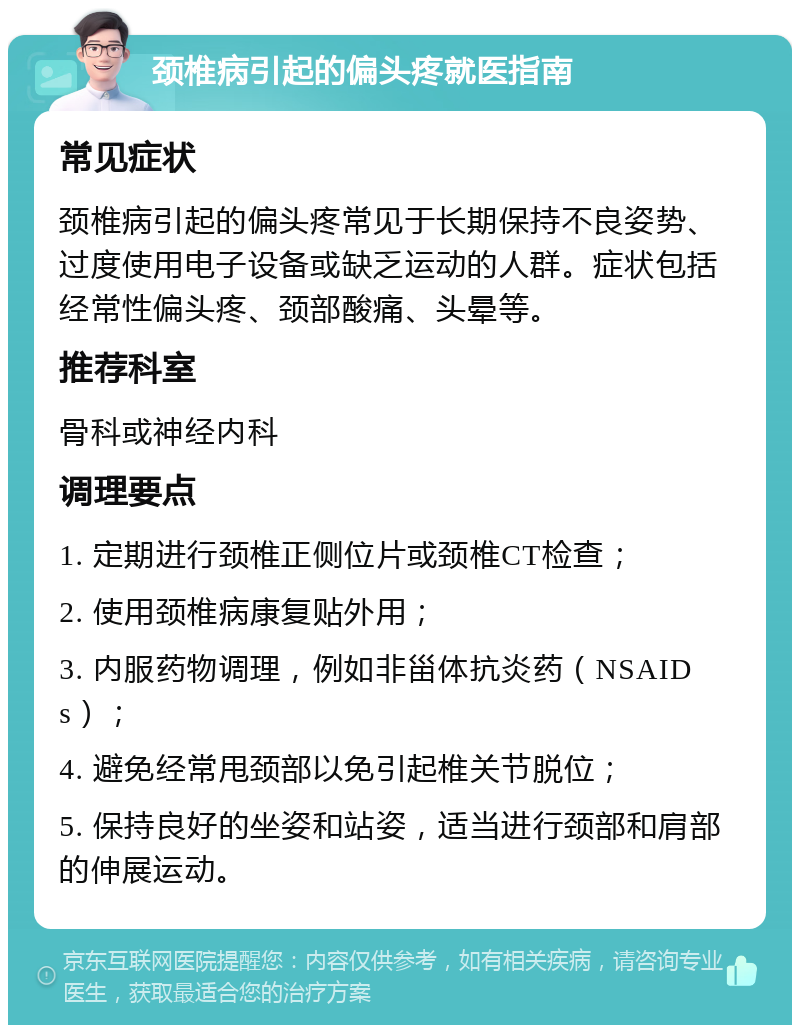 颈椎病引起的偏头疼就医指南 常见症状 颈椎病引起的偏头疼常见于长期保持不良姿势、过度使用电子设备或缺乏运动的人群。症状包括经常性偏头疼、颈部酸痛、头晕等。 推荐科室 骨科或神经内科 调理要点 1. 定期进行颈椎正侧位片或颈椎CT检查； 2. 使用颈椎病康复贴外用； 3. 内服药物调理，例如非甾体抗炎药（NSAIDs）； 4. 避免经常甩颈部以免引起椎关节脱位； 5. 保持良好的坐姿和站姿，适当进行颈部和肩部的伸展运动。