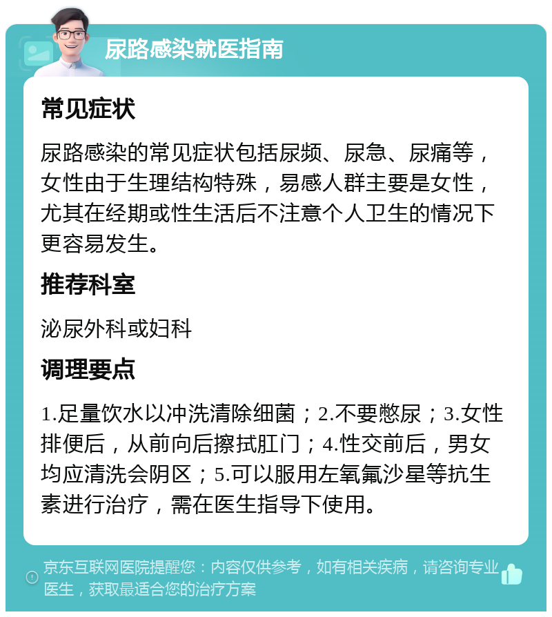 尿路感染就医指南 常见症状 尿路感染的常见症状包括尿频、尿急、尿痛等，女性由于生理结构特殊，易感人群主要是女性，尤其在经期或性生活后不注意个人卫生的情况下更容易发生。 推荐科室 泌尿外科或妇科 调理要点 1.足量饮水以冲洗清除细菌；2.不要憋尿；3.女性排便后，从前向后擦拭肛门；4.性交前后，男女均应清洗会阴区；5.可以服用左氧氟沙星等抗生素进行治疗，需在医生指导下使用。