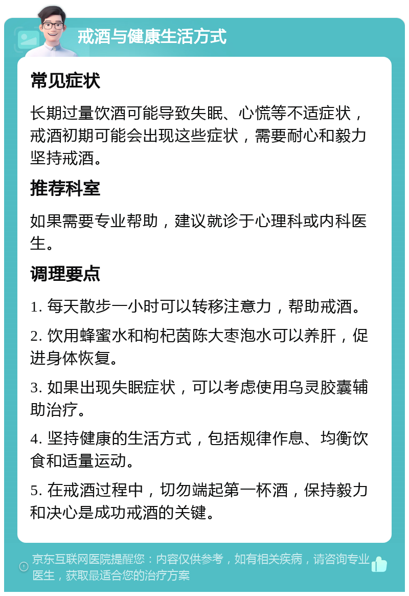 戒酒与健康生活方式 常见症状 长期过量饮酒可能导致失眠、心慌等不适症状，戒酒初期可能会出现这些症状，需要耐心和毅力坚持戒酒。 推荐科室 如果需要专业帮助，建议就诊于心理科或内科医生。 调理要点 1. 每天散步一小时可以转移注意力，帮助戒酒。 2. 饮用蜂蜜水和枸杞茵陈大枣泡水可以养肝，促进身体恢复。 3. 如果出现失眠症状，可以考虑使用乌灵胶囊辅助治疗。 4. 坚持健康的生活方式，包括规律作息、均衡饮食和适量运动。 5. 在戒酒过程中，切勿端起第一杯酒，保持毅力和决心是成功戒酒的关键。