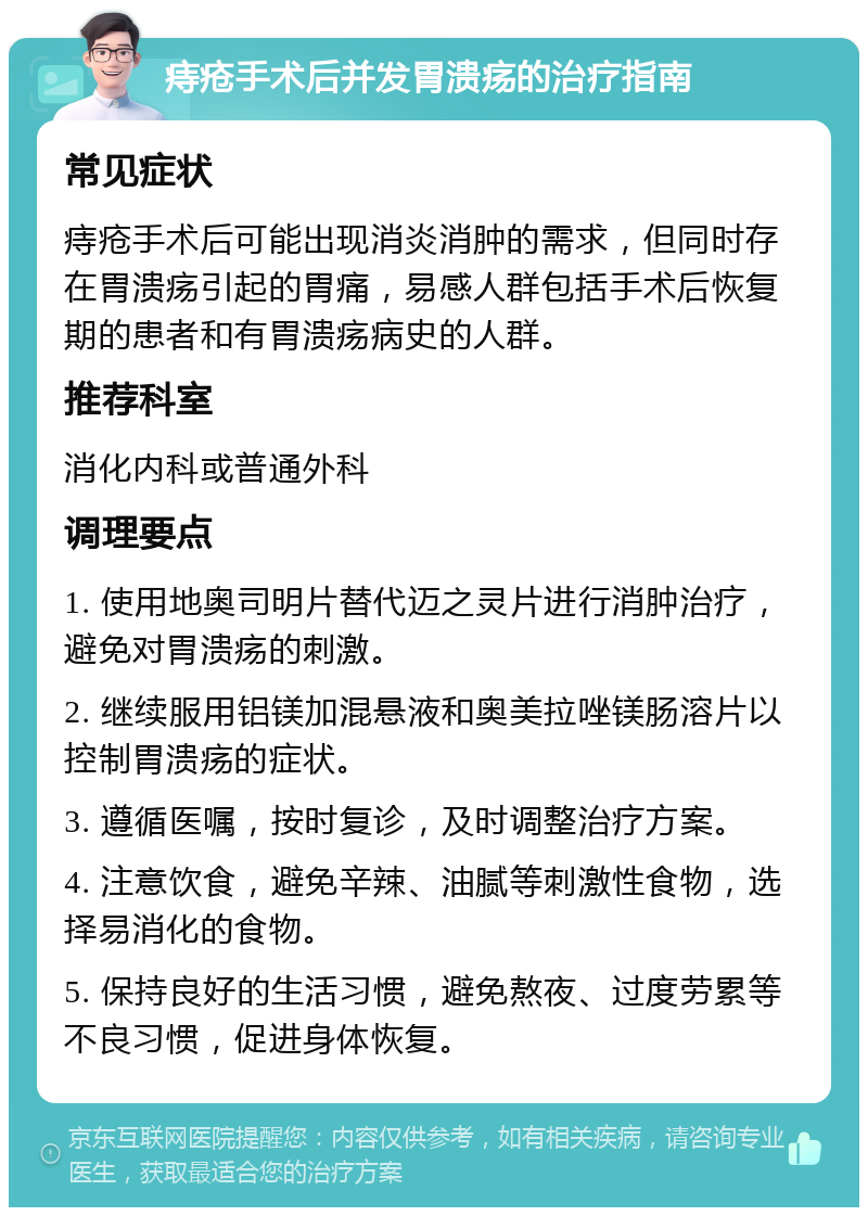 痔疮手术后并发胃溃疡的治疗指南 常见症状 痔疮手术后可能出现消炎消肿的需求，但同时存在胃溃疡引起的胃痛，易感人群包括手术后恢复期的患者和有胃溃疡病史的人群。 推荐科室 消化内科或普通外科 调理要点 1. 使用地奥司明片替代迈之灵片进行消肿治疗，避免对胃溃疡的刺激。 2. 继续服用铝镁加混悬液和奥美拉唑镁肠溶片以控制胃溃疡的症状。 3. 遵循医嘱，按时复诊，及时调整治疗方案。 4. 注意饮食，避免辛辣、油腻等刺激性食物，选择易消化的食物。 5. 保持良好的生活习惯，避免熬夜、过度劳累等不良习惯，促进身体恢复。