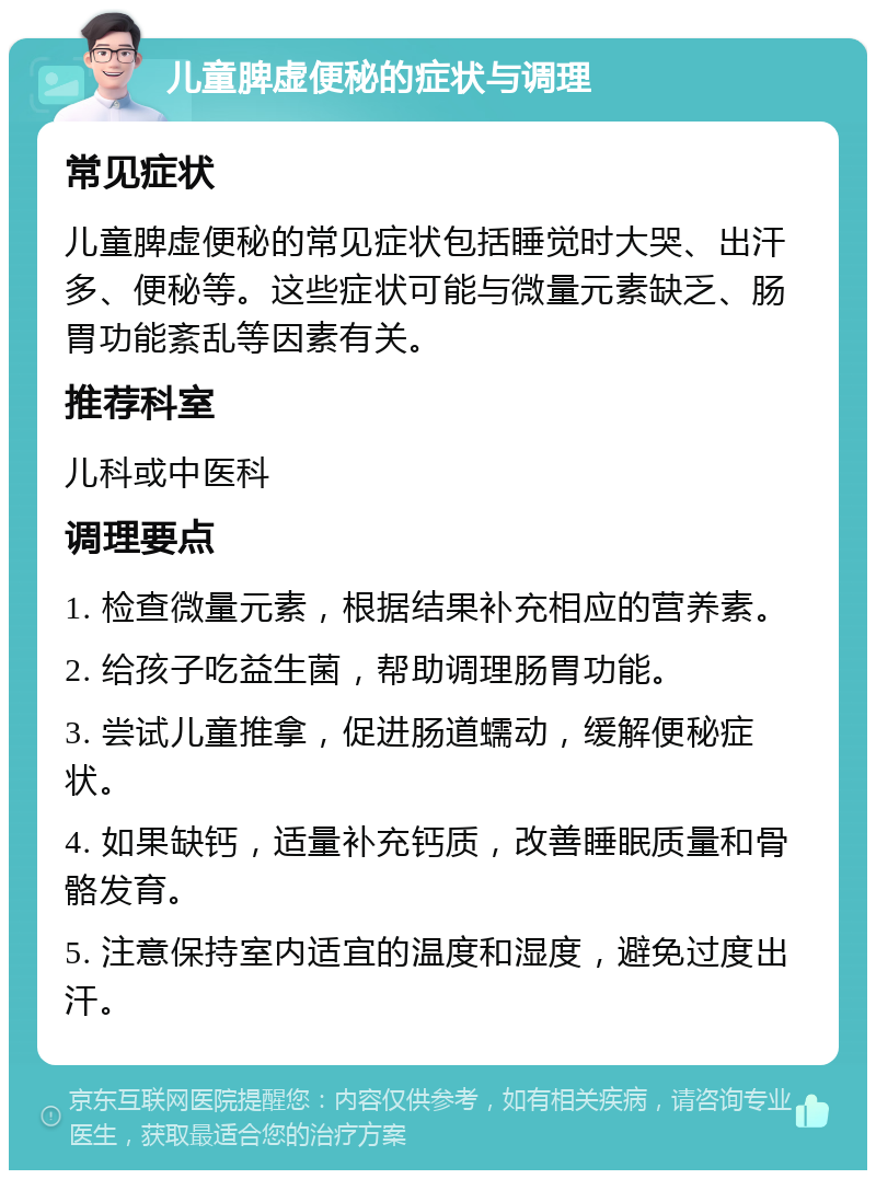 儿童脾虚便秘的症状与调理 常见症状 儿童脾虚便秘的常见症状包括睡觉时大哭、出汗多、便秘等。这些症状可能与微量元素缺乏、肠胃功能紊乱等因素有关。 推荐科室 儿科或中医科 调理要点 1. 检查微量元素，根据结果补充相应的营养素。 2. 给孩子吃益生菌，帮助调理肠胃功能。 3. 尝试儿童推拿，促进肠道蠕动，缓解便秘症状。 4. 如果缺钙，适量补充钙质，改善睡眠质量和骨骼发育。 5. 注意保持室内适宜的温度和湿度，避免过度出汗。