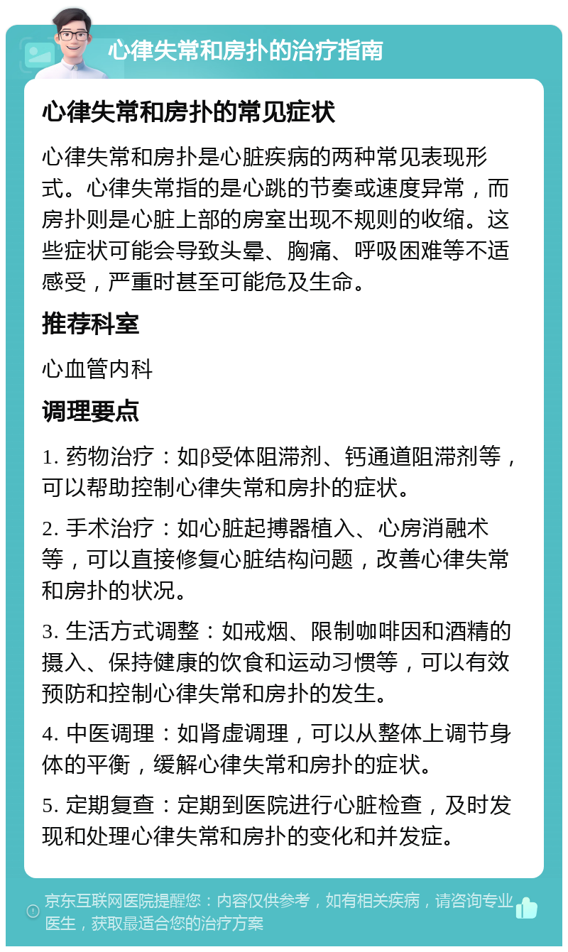 心律失常和房扑的治疗指南 心律失常和房扑的常见症状 心律失常和房扑是心脏疾病的两种常见表现形式。心律失常指的是心跳的节奏或速度异常，而房扑则是心脏上部的房室出现不规则的收缩。这些症状可能会导致头晕、胸痛、呼吸困难等不适感受，严重时甚至可能危及生命。 推荐科室 心血管内科 调理要点 1. 药物治疗：如β受体阻滞剂、钙通道阻滞剂等，可以帮助控制心律失常和房扑的症状。 2. 手术治疗：如心脏起搏器植入、心房消融术等，可以直接修复心脏结构问题，改善心律失常和房扑的状况。 3. 生活方式调整：如戒烟、限制咖啡因和酒精的摄入、保持健康的饮食和运动习惯等，可以有效预防和控制心律失常和房扑的发生。 4. 中医调理：如肾虚调理，可以从整体上调节身体的平衡，缓解心律失常和房扑的症状。 5. 定期复查：定期到医院进行心脏检查，及时发现和处理心律失常和房扑的变化和并发症。