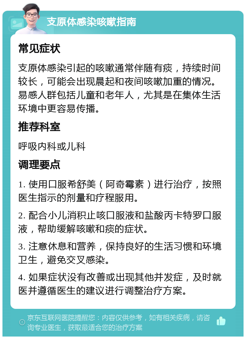 支原体感染咳嗽指南 常见症状 支原体感染引起的咳嗽通常伴随有痰，持续时间较长，可能会出现晨起和夜间咳嗽加重的情况。易感人群包括儿童和老年人，尤其是在集体生活环境中更容易传播。 推荐科室 呼吸内科或儿科 调理要点 1. 使用口服希舒美（阿奇霉素）进行治疗，按照医生指示的剂量和疗程服用。 2. 配合小儿消积止咳口服液和盐酸丙卡特罗口服液，帮助缓解咳嗽和痰的症状。 3. 注意休息和营养，保持良好的生活习惯和环境卫生，避免交叉感染。 4. 如果症状没有改善或出现其他并发症，及时就医并遵循医生的建议进行调整治疗方案。