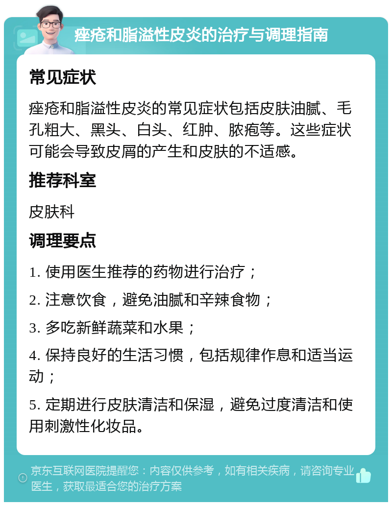 痤疮和脂溢性皮炎的治疗与调理指南 常见症状 痤疮和脂溢性皮炎的常见症状包括皮肤油腻、毛孔粗大、黑头、白头、红肿、脓疱等。这些症状可能会导致皮屑的产生和皮肤的不适感。 推荐科室 皮肤科 调理要点 1. 使用医生推荐的药物进行治疗； 2. 注意饮食，避免油腻和辛辣食物； 3. 多吃新鲜蔬菜和水果； 4. 保持良好的生活习惯，包括规律作息和适当运动； 5. 定期进行皮肤清洁和保湿，避免过度清洁和使用刺激性化妆品。